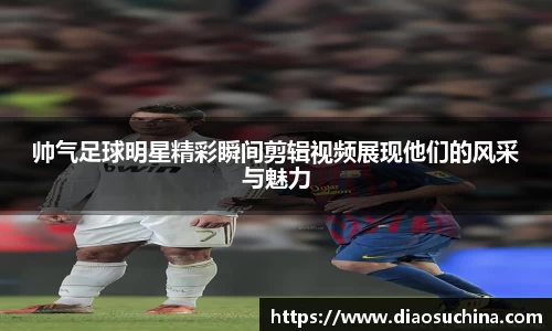 帅气足球明星精彩瞬间剪辑视频展现他们的风采与魅力