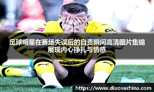 足球明星在赛场失误后的自责瞬间高清图片集锦展现内心挣扎与情感