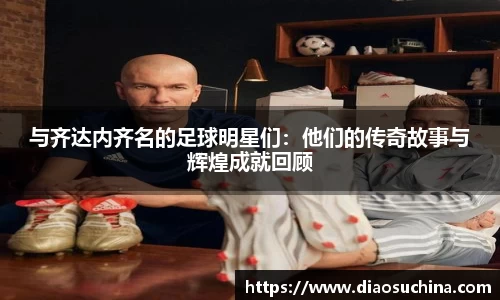 与齐达内齐名的足球明星们：他们的传奇故事与辉煌成就回顾